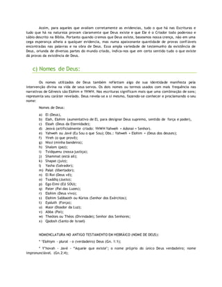 Assim, para aqueles que avaliam corretamente as evidencias, tudo o que há nas Escrituras e
tudo que há na natureza provam claramente que Deus existe e que Ele é o Criador todo poderoso e
sábio descrito na Bíblia. Portanto quando cremos que Deus existe, baseamos nossa crença, não em uma
cega esperança alheia a qualquer evidencia, mas numa apaixonante quantidade de provas confiáveis
encontradas nas palavras e na obra de Deus. Essa ampla variedade de testemunho da existência de
Deus, oriunda de diversas partes do mundo criado, indica-nos que em certo sentido tudo o que existe
dá provas da existência de Deus.
c) Nomes de Deus:
Os nomes utilizados de Deus também refletiam algo de sua identidade manifesta pela
intervenção divina na vida de seus servos. Os dois nomes ou termos usados com mais frequência nas
narrativas de Gênesis são Elohim e YHWH. Nas escrituras significam mais que uma combinação de sons;
representa seu caráter revelado. Deus revela-se a si mesmo, fazendo-se conhecer e proclamando o seu
nome:
Nomes de Deus:
a) El (Deus),
b) Elah, Elohim (aumentativo de El, para designar Deus supremo, sentido de força e poder),
c) Eloah (Deus da Eternidade);
d) Jeová (artificialmente criado: YHWH Yahweh + Adonai = Senhor).
e) Yahweh ou Javé (Eu Sou o que Sou); Obs.: Yahweh + Elohim = (Deus dos deuses);
f) Yireh (o que provê);
g) Nissi (minha bandeira);
h) Shalom (paz);
i) Tsidquenu (nossa justiça);
j) Shammat (está ali);
k) Shapat (juiz);
l) Yasha (Salvador);
m) Palat (libertador);
n) El Roi (Deus vê);
o) Tsaddiq (Justo);
p) Ego Eimi (EU SOU);
q) Pater (Pai das Luzes);
r) Elohim (Deus vivo);
s) Elohim Sabbaoth ou Kúrios (Senhor dos Exércitos);
t) Eyaluth (Força);
u) Maor (Doador da Luz);
v) Abba (Pai);
w) Theótes ou Théos (Divindade); Senhor dos Senhores;
x) Qadosh (Santo de Israel)
NOMENCLATURA NO ANTIGO TESTAMENTO EM HEBRÁICO (NOME DE DEUS):
* ‘Elohiym - plural - o (verdadeiro) Deus (Gn. 1:1);
* Y’hovah - Javé - “Aquele que existe"; o nome próprio do único Deus verdadeiro; nome
impronunciável. (Gn.2:4);
 