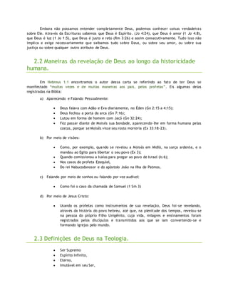 Embora não possamos entender completamente Deus, podemos conhecer coisas verdadeiras
sobre Ele. Através da Escrituras sabemos que Deus é Espírito. (Jo 4:24), que Deus é amor (1 Jo 4:8),
que Deus é luz (1 Jo 1:5), que Deus é justo e reto (Rm 3:26) e assim consecutivamente. Tudo isso não
implica e exige necessariamente que saibamos tudo sobre Deus, ou sobre seu amor, ou sobre sua
justiça ou sobre qualquer outro atributo de Deus.
2.2 Maneiras da revelação de Deus ao longo da historicidade
humana.
Em Hebreus 1:1 encontramos o autor dessa carta se referindo ao fato de ter Deus se
manifestado “muitas vezes e de muitas maneiras aos pais, pelos profetas”. Eis algumas delas
registradas na Bíblia:
a) Aparecendo e Falando Pessoalmente:
 Deus falava com Adão e Eva diariamente, no Éden (Gn 2:15 a 4:15);
 Deus fechou a porta da arca (Gn 7:16);
 Lutou em forma de homem com Jacó (Gn 32:24);
 Fez passar diante de Moisés sua bondade, aparecendo-lhe em forma humana pelas
costas, porque se Moisés visse seu rosto morreria (Ex 33:18-23).
b) Por meio de visões:
 Como, por exemplo, quando se revelou a Moisés em Midiã, na sarça ardente, e o
mandou ao Egito para libertar o seu povo (Ex 3);
 Quando comissionou a Isaías para pregar ao povo de Israel (Is 6);
 Nos casos do profeta Ezequiel,
 Do rei Nabucodonosor e do apóstolo João na Ilha de Patmos.
c) Falando por meio de sonhos ou falando por voz audível:
 Como foi o caso da chamada de Samuel (1 Sm 3)
d) Por meio de Jesus Cristo:
 Usando os profetas como instrumentos de sua revelação, Deus foi-se revelando,
através da história do povo hebreu, até que, na plenitude dos tempos, revelou-se
na pessoa do próprio Filho Unigênito, cuja vida, milagres e ensinamentos foram
registrados pelos discípulos e transmitidos aos que se iam convertendo-se e
formando igrejas pelo mundo.
2.3 Definições de Deus na Teologia.
 Ser Supremo
 Espírito Infinito,
 Eterno,
 Imutável em seu Ser,
 