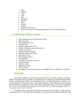  Sábio,
 Poderoso,
 Santo,
 Justo,
 Bom,
 Verdadeiro,
 Amoroso,
 Único,
 Perfeito,
 Criador,
 Sustentador do universo,
 Pessoal e subsiste em três Pessoas ou Distinções: Pai, Filho e Espírito Santo.
2.4 Definições Bíblica de Deus.
 Deus é testemunha entre os homens (Gn.31:50);
 Zeloso (Dt.4:24);
 Misericordioso (DT.4:31);
 Único (Dt.6:4);
 Grande e poderoso (Dt.10:17);
 Perfeito, verdadeiro, justo e reto (Dt.32:4);
 Salvador (2 Sm.22:3);
 Excelso em poder (Jó.36:22);
 Misterioso e eterno (Jó.36:26);
 Justo juiz (Sl.7:11);
 Bem presente (Sl.46:1);
 Santo (Sl.99:9);
 A verdade real e eterna (Jr.10:10);
 Espírito (Jo.4:24);
 Fiel (2 Co.1:18);
 Poderoso (2 Co.9:8);
 Amor (1 Jo.4:8);
 É verdadeiro em seu Filho Jesus Cristo, o verdadeiro Deus e a vida eterna. (1Jo.5:20).
Conclusão:
Toda nossa fé origina-se da certeza que temos de que Deus se revelou ao homem, e de que a
Bíblia é o fiel registro de sua revelação. Na revelação bíblica, a pessoa que se manifesta estando oculta
é Deus; e as pessoas que recebem sua manifestação foram, no Antigo Testamento, os profetas, e no
Novo Testamento, os discípulos de Jesus. A pessoa que se destaca, no Novo Testamento, como a pessoa
que tem primazia na revelação, é Jesus Cristo, que é o próprio Deus que se fez carne. Ele é chamado
de “Emanuel” que significa “Deus conosco” (Is 7:14; Mt 1:23), e no dizer do apóstolo Paulo, é a
“imagem do Deus invisível” (1Co 1:15).
A revelação cristã é a revelação que Deus fez por meio do Filho, Jesus Cristo, e, pela inspiração
do Espírito Santo, por intermédio dos seus discípulos, os quais primeiro transmitiram oralmente o que
 