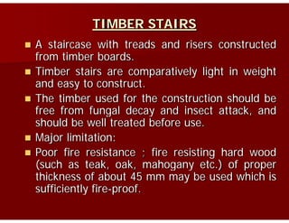 TIMBER STAIRS
A staircase with treads and risers constructed
from timber boardsfrom timber boards.
Timber stairs are comparatively light in weight
and easy to constructand easy to construct.
The timber used for the construction should be
free from fungal decay and insect attack andfree from fungal decay and insect attack, and
should be well treated before use.
Major limitation:Major limitation:
Poor fire resistance ; fire resisting hard wood
(such as teak oak mahogany etc ) of proper(such as teak, oak, mahogany etc.) of proper
thickness of about 45 mm may be used which is
sufficiently fire-proof.y p
 