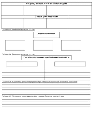 Кто (что) решает, что и как производить
Способ распределения
Задание 13. Заполните пропуски в схеме
Задание 14. Заполните пропуски в схеме
______________________________________________________________________________________________
______________________________________________________________________________________________
______________________________________________________________________________________________
______________________________________________________________________________________________
______________________________________________________________________________________________
Задание 15. Назовите и проиллюстрируйте три отличия рыночной от командной экономики
______________________________________________________________________________________________
______________________________________________________________________________________________
______________________________________________________________________________________________
______________________________________________________________________________________________
______________________________________________________________________________________________
Задание 16. Назовите и проиллюстрируйте главные факторы производства
______________________________________________________________________________________________
______________________________________________________________________________________________
______________________________________________________________________________________________
______________________________________________________________________________________________
______________________________________________________________________________________________
Способы прекращения и приобретения собственности
Формы собственности
 