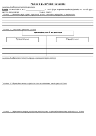 Рынок и рыночный механизм
Задание 22. Вставьте слова в пропуски
Рынок – совокупность всех ___________________, а также форм и организаций сотрудничества людей друг с
другом, касающихся ___________________ товаров и услуг.
Задание 23. Назовите три черты (признака) рынка и проиллюстрируйте их примерами
______________________________________________________________________________________________
______________________________________________________________________________________________
______________________________________________________________________________________________
______________________________________________________________________________________________
______________________________________________________________________________________________
Задание 24. Заполните пропуски в схеме
______________________________________________________________________________________________
______________________________________________________________________________________________
______________________________________________________________________________________________
______________________________________________________________________________________________
______________________________________________________________________________________________
Задание 25. Нарисуйте кривую спроса и напишите закон спроса
Задание 26. Нарисуйте кривую предложения и напишите закон предложения
Задание 27. Нарисуйте график рыночного равновесия и охарактеризуйте эту ситуацию на рынке
ЧЕРТЫ РЫНОЧНОЙ ЭКОНОМИКИ
Положительные Отрицательные
 