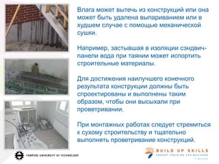 Влага может вытечь из конструкций или она
может быть удалена выпариванием или в
худшем случае с помощью механической
сушки.
Например, застывшая в изоляции сэндвич-
панели вода при таянии может испортить
строительные материалы.
Для достижения наилучшего конечного
результата конструкции должны быть
спроектированы и выполнены таким
образом, чтобы они высыхали при
проветривании.
При монтажных работах следует стремиться
к сухому строительству и тщательно
выполнять проветривание конструкций.
 