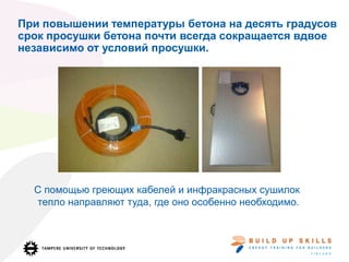 При повышении температуры бетона на десять градусов
срок просушки бетона почти всегда сокращается вдвое
независимо от условий просушки.
С помощью греющих кабелей и инфракрасных сушилок
тепло направляют туда, где оно особенно необходимо.
 