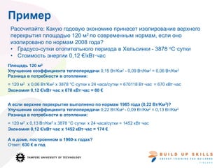 Пример
Площадь 120 м2
Улучшение коэффициента теплопередачи 0,15 Вт/Kм2 - 0,09 Вт/Kм2 = 0,06 Вт/Kм2
Разница в потребности в отоплении:
= 120 м2 x 0,06 Вт/Kм2 x 3878 °C·сутки x 24 часа/сутки = 670118 Вт·час = 670 кВт·час
Экономия 0,12 €/кВт·час x 670 кВт·час = 80 €
А если верхнее перекрытие выполнено по нормам 1985 года (0,22 Вт/Kм2)?
Улучшение коэффициента теплопередачи 0,22 Вт/Kм2 - 0,09 Вт/Kм2 = 0,13 Вт/Kм2
Разница в потребности в отоплении:
= 120 м2 x 0,13 Вт/Kм2 x 3878 °C·сутки x 24 часа/сутки = 1452 кВт·час
Экономия 0,12 €/кВт·час x 1452 кВт·час = 174 €
А в доме, построенном в 1960-х годах?
Ответ: 630 € в год
Рассчитайте: Какую годовую экономию принесет изолирование верхнего
перекрытия площадью 120 м2 по современным нормам, если оно
изолировано по нормам 2008 года?
• Градусо-сутки отопительного периода в Хельсинки - 3878 oC·сутки
• Стоимость энергии 0,12 €/кВт·час
 
