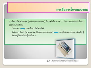 การสื่อสารโทรคมนาคม
การสื่อสารโทรคมนาคม (Telecommunication) มีรากศัพท์มาจากคาว่า โทร (Tel) และการ สื่อสาร
(Communication)
โทร (Tel) ระยะไกล เช่น โทรศัพท์
ดังนั้น การสื่อสารโทรคมนาคม (Telecommunication) การสื่อสารระยะไกล กล่าวคือ ผู้
ส่งและผู้รับจะต้องอยู่ไกลกันมาก
รูปที่ 1.1 รูปประกอบเกี่ยวกับการสื่อสารระยะไกล
 