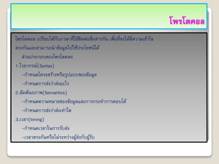 โพรโตคอล
โพรโตคอล เปรียบได้กับภาษาที่ใช้ติดต่อสื่อสารกัน เพื่อที่จะได้มีความเข้าใจ
ตรงกันและสามารถนาข้อมูลไปใช้ประโยชน์ได้
ส่วนประกอบของโพรโตคลอ
1.ไวยากรณ์(Syntax)
-กาหนดโครงสร้างหรือรูปแบบของข้อมูล
-กาหนดการส่งว่าส่งอะไร
2.สัมพันธภาพ(Semantics)
-กาหนดความหมายของข้อมูลและการกระทาการตอบโต้
-กาหนดการส่งว่าส่งเท่าใด
3.เวลา(timing)
-กาหนดเวลาในการรับส่ง
-เวลาตรงกันหรือไม่ระหว่างผู้ส่งกับผู้รับ
 