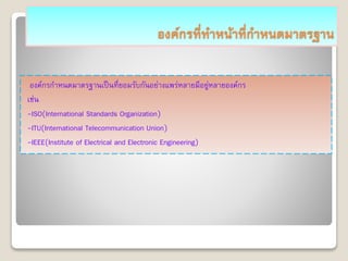 องค์กรที่ทาหน้าที่กาหนดมาตรฐาน
องค์กรกาหนดมาตรฐานเป็นที่ยอมรับกันอย่างแพร่หลายมีอยู่หลายองค์กร
เช่น
-ISO(International Standards Organization)
-ITU(International Telecommunication Union)
-IEEE(Institute of Electrical and Electronic Engineering)
 