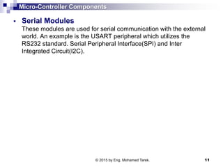 Micro-Controller Components
 Serial Modules
These modules are used for serial communication with the external
world. An example is the USART peripheral which utilizes the
RS232 standard. Serial Peripheral Interface(SPI) and Inter
Integrated Circuit(I2C).
© 2015 by Eng. Mohamed Tarek. 11
 