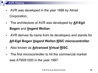 AVR History
 AVR was developed in the year 1996 by Atmel
Corporation.
 The architecture of AVR was developed by Alf-Egil
Bogen and Vegard Wollan.
 AVR derives its name from its developers and stands for
Alf-Egil Bogen Vegard Wollan RISC microcontroller.
 Also known as Advanced Virtual RISC.
 The first microcontroller to hit the commercial market
was AT90S1200 in the year 1997.
© 2015 by Eng. Mohamed Tarek. 14
 