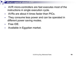What’s special about AVR?
 AVR micro-controllers are fast executes most of the
instructions in single execution cycle.
 AVRs are about 4 times faster than PICs.
 They consume less power and can be operated in
different power saving modes.
 Free IDE.
 Available in Egyptian market.
© 2015 by Eng. Mohamed Tarek. 18
 