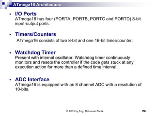 ATmega16 Architecture
 I/O Ports
ATmega16 has four (PORTA, PORTB, PORTC and PORTD) 8-bit
input-output ports.
 Timers/Counters
ATmega16 consists of two 8-bit and one 16-bit timer/counter.
 Watchdog Timer
Present with internal oscillator. Watchdog timer continuously
monitors and resets the controller if the code gets stuck at any
execution action for more than a defined time interval.
 ADC Interface
ATmega16 is equipped with an 8 channel ADC with a resolution of
10-bits.
© 2015 by Eng. Mohamed Tarek. 26
 