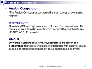 ATmega16 Architecture
 Analog Comparator
The Analog Comparator compares the input values of two analog
signals.
 Interrupt Unit
Consists of 21 interrupt sources out of which four are external. The
remaining are internal interrupts which support the peripherals like
USART, ADC, Timers etc.
 USART
Universal Synchronous and Asynchronous Receiver and
Transmitter interface is available for interfacing with external device
capable of communicating serially (data transmission bit by bit).
© 2015 by Eng. Mohamed Tarek. 27
 