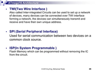 ATmega16 Architecture
 TWI(Two Wire Interface )
Also called Inter-integrated Circuits can be used to set up a network
of devices, many devices can be connected over TWI interface
forming a network, the devices can simultaneously transmit and
receive and have their own unique address.
 SPI (Serial Peripheral Interface)
Used for serial communication between two devices on a
common clock source.
 ISP(In System Programmable )
Flash Memory which can be programmed without removing the IC
from the circuit.
© 2015 by Eng. Mohamed Tarek. 28
 