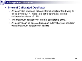 ATmega16 Architecture
 Internal Calibrated Oscillator
• ATmega16 is equipped with an internal oscillator for driving its
clock. By default ATmega16 is set to operate at internal
calibrated oscillator of 1 Mhz.
• The maximum frequency of internal oscillator is 8Mhz.
• ATmega16 can be operated using an external crystal oscillator
with a maximum frequency of 16MHz
© 2015 by Eng. Mohamed Tarek. 29
 