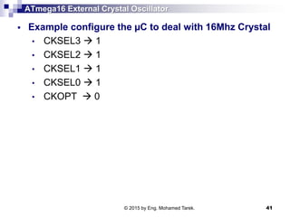 ATmega16 External Crystal Oscillator
 Example configure the µC to deal with 16Mhz Crystal
• CKSEL3  1
• CKSEL2  1
• CKSEL1  1
• CKSEL0  1
• CKOPT  0
© 2015 by Eng. Mohamed Tarek. 41
 