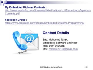 Contact Details
Eng. Mohamed Tarek.
Embedded Software Engineer
Mob: 01115154316
Mail: mtarek.2013@gmail.com
45
My Embedded Diploma Contents :
http://www.mediafire.com/download/94n11ai9ovo1xri/Embedded+Diploma+
Contents.pdf
Facebook Group :
https://www.facebook.com/groups/Embedded.Systems.Programming/
© 2015 by Eng. Mohamed Tarek.
 