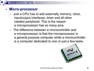 Micro-controller vs. Micro-processor
 Micro-processor
• Just a CPU has to add externally memory, clock,
input/output interfaces, timer and all other
needed peripheral. This is the reason
a microprocessor has so many pins.
• The difference between a microcontroller and
a microprocessor is that the microprocessor is
a general purpose computer while a microcontroller
is a computer dedicated to one or just a few tasks.
© 2015 by Eng. Mohamed Tarek. 6
 