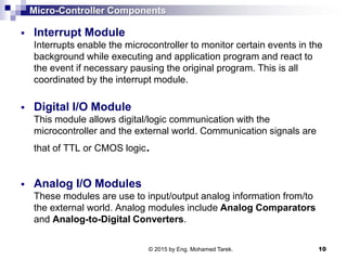 Micro-Controller Components
 Interrupt Module
Interrupts enable the microcontroller to monitor certain events in the
background while executing and application program and react to
the event if necessary pausing the original program. This is all
coordinated by the interrupt module.
 Digital I/O Module
This module allows digital/logic communication with the
microcontroller and the external world. Communication signals are
that of TTL or CMOS logic.
 Analog I/O Modules
These modules are use to input/output analog information from/to
the external world. Analog modules include Analog Comparators
and Analog-to-Digital Converters.
© 2015 by Eng. Mohamed Tarek. 10
 