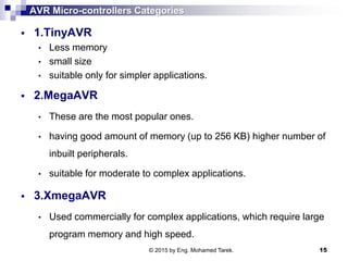 AVR Micro-controllers Categories
 1.TinyAVR
• Less memory
• small size
• suitable only for simpler applications.
 2.MegaAVR
• These are the most popular ones.
• having good amount of memory (up to 256 KB) higher number of
inbuilt peripherals.
• suitable for moderate to complex applications.
 3.XmegaAVR
• Used commercially for complex applications, which require large
program memory and high speed.
© 2015 by Eng. Mohamed Tarek. 15
 