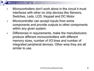 Micro-controller vs. Micro-processor
 Microcontrollers don’t work alone in the circuit it must
interfaces with other on chip devices like Sensors,
Switches, Leds, LCD, Keypad and DC Motor
 Microcontroller can accept inputs from some
components and provide outputs to other components
within any given system.
 Differences in requirements, make the manufacturers
produce different microcontrollers with different
memory sizes, number of I/O lines and number of
integrated peripheral devices. Other wise they are all
similar to use.
© 2015 by Eng. Mohamed Tarek. 4
 