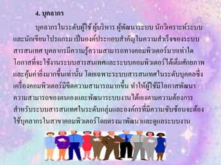 4. บุคลากร
บุคลากรในระดับผู้ใช้ผู้บริหาร ผู้พัฒนาระบบ นักวิเคราะห์ระบบ
และนักเขียนโปรแกรม เป็นองค์ประกอบสาคัญในความสาเร็จของระบบ
สารสนเทศ บุคลากรมีความรู้ความสามารถทางคอมพิวเตอร์มากเท่าใด
โอกาสที่จะใช้งานระบบสารสนเทศและระบบคอมพิวเตอร์ได้เต็มศักยภาพ
และคุ้มค่ายิ่งมากขึ้นเท่านั้น โดยเฉพาะระบบสารสนเทศในระดับบุคคลซึ่ง
เครื่องคอมพิวเตอร์มีขีดความสามารถมากขึ้น ทาให้ผู้ใช้มีโอกาสพัฒนา
ความสามารถของตนเองและพัฒนาระบบงานได้เองตามความต้องการ
สาหรับระบบสารสนเทศในระดับกลุ่มและองค์กรที่มีความซับซ้อนจะต้อง
ใช้บุคลากรในสาขาคอมพิวเตอร์โดยตรงมาพัฒนาและดูแลระบบงาน
 