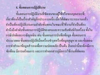 5. ขั้นตอนการปฏิบัติงาน
ขั้นตอนการปฏิบัติงานที่ชัดเจนของผู้ใช้หรือของบุคลากรที่
เกี่ยวข้องก็เป็นเรื่องสาคัญอีกประการหนึ่ง เมื่อได้พัฒนาระบบงานแล้ว
จาเป็นต้องปฏิบัติงานตามลาดับขั้นตอนในขณะที่ใช้งานก็จาเป็นต้อง
คานึงถึงลาดับขั้นตอนการปฏิบัติของคนและความสัมพันธ์กับเครื่อง ทั้งใน
กรณีปกติและกรณีฉุกเฉิน เช่น ขั้นตอนการบันทึกข้อมูล ขั้นตอนการ
ประมวลผล ขั้นตอนปฏิบัติเมื่อเครื่องชารุดหรือข้อมูลสูญหาย และขั้นตอน
การทาสาเนาข้อมูลสารองเพื่อความปลอดภัย เป็นต้น สิ่งเหล่านี้จะต้องมีการ
ซักซ้อม มีการเตรียมการ และการทาเอกสารคู่มือการใช้งานที่ชัดเจน
 