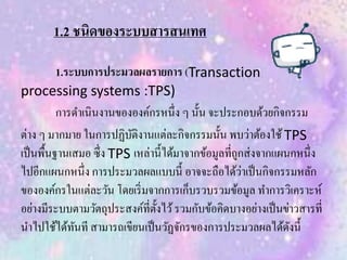 1.2 ชนิดของระบบสารสนเทศ
1.ระบบการประมวลผลรายการ (Transaction
processing systems :TPS)
การดาเนินงานขององค์กรหนึ่ง ๆ นั้น จะประกอบด้วยกิจกรรม
ต่าง ๆ มากมาย ในการปฏิบัติงานแต่ละกิจกรรมนั้น พบว่าต้องใช้TPS
เป็นพื้นฐานเสมอ ซึ่ง TPS เหล่านี้ได้มาจากข้อมูลที่ถูกส่งจากแผนกหนึ่ง
ไปอีกแผนกหนึ่ง การประมวลผลแบบนี้ อาจจะถือได้ว่าเป็นกิจกรรมหลัก
ขององค์กรในแต่ละวัน โดยเริ่มจากการเก็บรวบรวมข้อมูล ทาการวิเคราะห์
อย่างมีระบบตามวัตถุประสงค์ที่ตั้งไว้รวมกับข้อคิดบางอย่างเป็นข่าวสารที่
นาไปใช้ได้ทันที สามารถเขียนเป็นวัฏจักรของการประมวลผลได้ดังนี้
 