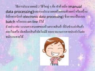 วิธีการประมวลผลมี 2 วิธีใหญ่ ๆ คือ ทาด้วยมือ (manual
data processing)และการประมวลผลด้วยคอมพิวเตอร์ หรือเครื่อง
อิเล็กทรอนิกส์ (electronic data processing) ซึ่งอาจจะเป็นแบบ
batch หรือแบบ on-line ก็ได้
ตัวอย่าง เช่น ระบบสารสนเทศของห้างสรรพสินค้า ที่รับชาระค่าสินค้า
ออกใบเสร็จ ตัดสต็อกสินค้าอัตโนมัติ ออกรายงานการขายประจาวันต่อ
พนักงานขายได้
 