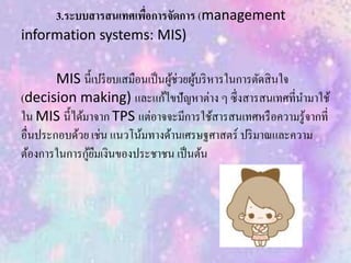 3.ระบบสารสนเทศเพื่อการจัดการ (management
information systems: MIS)
MIS นี้เปรียบเสมือนเป็นผู้ช่วยผู้บริหารในการตัดสินใจ
(decision making) และแก้ไขปัญหาต่าง ๆ ซึ่งสารสนเทศที่นามาใช้
ใน MIS นี้ได้มาจาก TPS แต่อาจจะมีการใช้สารสนเทศหรือความรู้จากที่
อื่นประกอบด้วย เช่น แนวโน้มทางด้านเศรษฐศาสตร์ ปริมาณและความ
ต้องการในการกู้ยืมเงินของประชาชน เป็นต้น
 