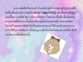 การการตัดสินใจบางอย่างในองค์กรธุรกิจ อาจจะอยู่ในรูปแบบที่
เกิดขึ้นเป็นประจาแบบปกติ (recur regularly) เช่น ต้องการข้อมูล
แบบนี้ทุก ๆ อาทิตย์ทุก ๆ เดือน หรือทุก ๆ ไตรมาส เป็นต้น ซึ่งกลุ่มของ
สารสนเทศที่ต้องากรนั้นมักจะเป็นกลุ่มที่แน่นอนตายตัว สามารถเขียน
โครงสร้างของการตัดสินใจหรือรูปแบบรายงานไว้ล่วงหน้าและสามารถ
นาไปใช้ในการตัดสินใจ เมื่อมีเหตุการณ์หรือเงื่อนไขดังกล่าวเกิดขึ้น ซึ่งใช้
การวิเคราะห์ขั้นต้นเท่านั้น
 