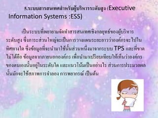 5.ระบบสารสนเทศสาหรับผู้บริหารระดับสูง (Executive
Information Systems :ESS)
เป็นระบบที่พยายามจัดทาสารสนเทศเชิงกลยุทธ์ของผู้บริหาร
ระดับสูง ซึ่งภาระส่วนใหญ่จะเป็นการวางแผนระยะยาวว่าองค์กรจะไปใน
ทิศทางใด ซึ่งข้อมูลที่จะนามาใช้นั้นส่วนหนึ่งมาจากระบบ TPS และที่ขาด
ไม่ได้คือ ข้อมูลจากภายนอกองค์กร เพื่อนามาเปรียบเทียบให้เห็นว่าองค์กร
ของตนเองนั้นอยู่ในระดับใด และแนวโน้มเป็นอย่างไร ส่วนการประมวลผล
นั้นมักจะใช้สภาพการจาลอง การพยากรณ์ เป็นต้น
 