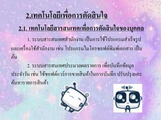 2.เทคโนโลยีเพื่อการตัดสินใจ
2.1. เทคโนโลยีสารสนเทศเพื่อการตัดสินใจของบุคคล
1. ระบบสารสนเทศสานักงาน เป็นการใช้โปรแกรมสาเร็จรูป
และเครื่องใช้สานักงาน เช่น โปรแกรมไมโครซอฟต์พิมพ์เอกสาร เป็น
ต้น
2. ระบบสารสนเทศประมวลผลรายการ เพื่อบันทึกข้อมูล
ประจาวัน เช่น ใช้ซอฟต์แวร์การขายสินค้าในการบันทึก ปรับปรุงและ
ค้นหารายการสินค้า
 