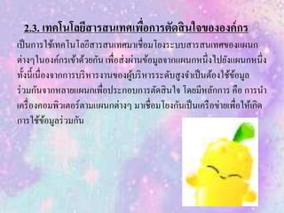 2.3. เทคโนโลยีสารสนเทศเพื่อการตัดสินใจขององค์กร
เป็นการใช้เทคโนโลยีสารสนเทศมาเชื่อมโยงระบบสารสนเทศของแผนก
ต่างๆในองค์กรเข้าด้วยกัน เพื่อส่งผ่านข้อมูลจากแผนกหนึ่งไปยังแผนกหนึ่ง
ทั้งนี้เนื่องจากการบริหารงานของผู้บริหารระดับสูงจาเป็นต้องใช้ข้อมูล
ร่วมกันจากหลายแผนกเพื่อประกอบการตัดสินใจ โดยมีหลักการ คือ การนา
เครื่องคอมพิวเตอร์ตามแผนกต่างๆ มาเชื่อมโยงกันเป็นเครือข่ายเพื่อให้เกิด
การใช้ข้อมูลร่วมกัน
 