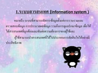 1.ระบบสารสนเทศ (Information system )
หมายถึง ระบบที่สามารถจัดการข้อมูลตั้งแต่การรวบรวมและ
ตรวจสอบข้อมูล การประมวลผลข้อมูล รวมถึงการดูแลรักษาข้อมูล เพื่อให้
ได้สารสนเทศที่ถูกต้องและทันต่อความต้องการของผู้ใช้และ
ผู้ใช้สามารถนาสารสนเทศที่ได้ไปประกอบการตัดสินใจได้อย่างมี
ประสิทธิภาพ
 