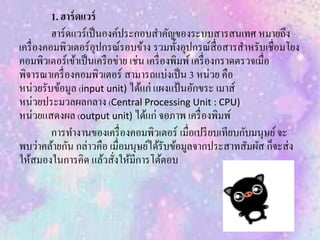 1. ฮาร์ดแวร์
ฮาร์ดแวร์เป็นองค์ประกอบสาคัญของระบบสารสนเทศ หมายถึง
เครื่องคอมพิวเตอร์อุปกรณ์รอบข้าง รวมทั้งอุปกรณ์สื่อสารสาหรับเชื่อมโยง
คอมพิวเตอร์เข้าเป็นเครือข่าย เช่น เครื่องพิมพ์เครื่องกราดตรวจเมื่อ
พิจารณาเครื่องคอมพิวเตอร์ สามารถแบ่งเป็น 3 หน่วย คือ
หน่วยรับข้อมูล (input unit) ได้แก่ แผงแป้นอักขระ เมาส์
หน่วยประมวลผลกลาง (Central Processing Unit : CPU)
หน่วยแสดงผล (output unit) ได้แก่ จอภาพ เครื่องพิมพ์
การทางานของเครื่องคอมพิวเตอร์ เมื่อเปรียบเทียบกับมนุษย์จะ
พบว่าคล้ายกัน กล่าวคือ เมื่อมนุษย์ได้รับข้อมูลจากประสาทสัมผัส ก็จะส่ง
ให้สมองในการคิด แล้วสั่งให้มีการโต้ตอบ
 