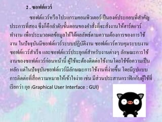 2 . ซอฟต์แวร์
ซอฟต์แวร์หรือโปรแกรมคอมพิวเตอร์เป็นองค์ประกอบที่สาคัญ
ประการที่สอง ซึ่งก็คือลาดับขั้นตอนของคาสั่งที่จะสั่งงานให้ฮาร์ดแวร์
ทางาน เพื่อประมวลผลข้อมูลให้ได้ผลลัพธ์ตามความต้องการของการใช้
งาน ในปัจจุบันมีซอฟต์แวร์ระบบปฏิบัติงาน ซอฟต์แวร์ควบคุมระบบงาน
ซอฟต์แวร์สาเร็จ และซอฟต์แวร์ประยุกต์สาหรับงานต่างๆ ลักษณะการใช้
งานของซอฟต์แวร์ก่อนหน้านี้ ผู้ใช้จะต้องติดต่อใช้งานโดยใช้ข้อความเป็น
หลัก แต่ในปัจจุบันซอฟต์แวร์มีลักษณะการใช้งานที่ง่ายขึ้น โดยมีรูปแบบ
การติดต่อที่สื่อความหมายให้เข้าใจง่าย เช่น มีส่วนประสานกราฟิกกับผู้ใช้ที่
เรียกว่า กุย (Graphical User Interface : GUI)
 