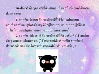 ซอฟต์แวร์ คือ ชุดคาสั่งที่สั่งงานคอมพิวเตอร์ แบ่งออกได้หลาย
ประเภท เช่น
1. ซอฟต์แวร์ระบบ คือ ซอฟต์แวร์ที่ใช้จัดการกับระบบ
คอมพิวเตอร์ และอุปกรณ์ต่างๆ ที่มีอยู่ในระบบ เช่น ระบบปฏิบัติการ
วินโดว์ส ระบบปฏิบัติการดอส ระบบปฏิบัติการยูนิกซ์
2. ซอฟต์แวร์ประยุกต์คือ ซอฟต์แวร์ที่พัฒนาขึ้นเพื่อใช้งานด้าน
ต่างๆ ตามความต้องการของผู้ใช้ เช่น ซอฟต์แวร์กราฟิก ซอฟต์แวร์
ประมวลคา ซอฟต์แวร์ตารางทางานซอฟต์แวร์นาเสนอข้อมูล
 