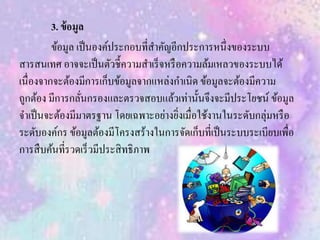 3. ข้อมูล
ข้อมูล เป็นองค์ประกอบที่สาคัญอีกประการหนึ่งของระบบ
สารสนเทศ อาจจะเป็นตัวชี้ความสาเร็จหรือความล้มเหลวของระบบได้
เนื่องจากจะต้องมีการเก็บข้อมูลจากแหล่งกาเนิด ข้อมูลจะต้องมีความ
ถูกต้อง มีการกลั่นกรองและตรวจสอบแล้วเท่านั้นจึงจะมีประโยชน์ ข้อมูล
จาเป็นจะต้องมีมาตรฐาน โดยเฉพาะอย่างยิ่งเมื่อใช้งานในระดับกลุ่มหรือ
ระดับองค์กร ข้อมูลต้องมีโครงสร้างในการจัดเก็บที่เป็นระบบระเบียบเพื่อ
การสืบค้นที่รวดเร็วมีประสิทธิภาพ
 