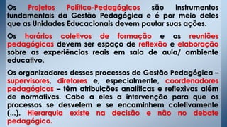 Os Projetos Político-Pedagógicos são instrumentos
fundamentais da Gestão Pedagógica e é por meio deles
que as Unidades Educacionais devem pautar suas ações.
Os horários coletivos de formação e as reuniões
pedagógicas devem ser espaço de reflexão e elaboração
sobre as experiências reais em sala de aula/ ambiente
educativo.
Os organizadores desses processos de Gestão Pedagógica –
supervisores, diretores e, especialmente, coordenadores
pedagógicos – têm atribuições analíticas e reflexivas além
de normativas. Cabe a eles a intervenção para que os
processos se desvelem e se encaminhem coletivamente
(...). Hierarquia existe na decisão e não no debate
pedagógico.
 