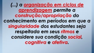 (...) a organização em ciclos de
aprendizagem permite a
construção/apropriação do
conhecimento em períodos em que a
singularidade dos estudantes seja
respeitada em seus ritmos e
considere sua condição social,
cognitiva e afetiva.
 