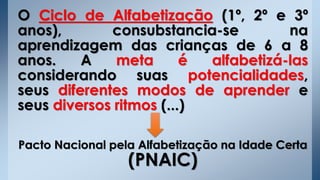 O Ciclo de Alfabetização (1º, 2º e 3º
anos), consubstancia-se na
aprendizagem das crianças de 6 a 8
anos. A meta é alfabetizá-las
considerando suas potencialidades,
seus diferentes modos de aprender e
seus diversos ritmos (...)
Pacto Nacional pela Alfabetização na Idade Certa
(PNAIC)
 
