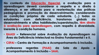 No contexto da Educação Especial, a avaliação para a
aprendizagem deverá considerar o respeito e o direito à
diferença, e ser utilizada para a reorientação das práticas
pedagógicas e promoção do desenvolvimento, considerando
as condições próprias de cada estudante. (...) todos os
estudantes com deficiência, transtornos globais do
desenvolvimento e altas habilidades/superdotação, têm direito
à avaliação para aprendizagem, com respeito à diversidade,
inerente à condição humana.
• RAADI – Referencial sobre Avaliação da Aprendizagem na
Área da Deficiência Intelectual no Ensino Fundamental I e II.
• CEFAI – Centro de Formação e Acompanhamento à Inclusão.
• professores regentes (PAAI) da Sala de Apoio e
Acompanhamento à Inclusão – SAAI.
 