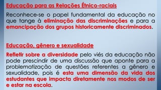 Educação para as Relações Étnico-raciais
Reconhece-se o papel fundamental da educação no
que tange à eliminação das discriminações e para a
emancipação dos grupos historicamente discriminados.
Educação, gênero e sexualidade
Refletir sobre a diversidade pelo viés da educação não
pode prescindir de uma discussão que aponte para a
problematização de questões referentes a gênero e
sexualidade, pois é esta uma dimensão da vida dos
estudantes que impacta diretamente nos modos de ser
e estar na escola.
 