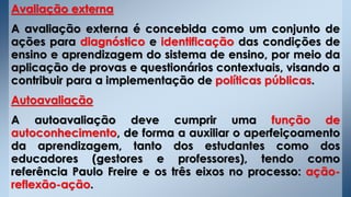 Avaliação externa
A avaliação externa é concebida como um conjunto de
ações para diagnóstico e identificação das condições de
ensino e aprendizagem do sistema de ensino, por meio da
aplicação de provas e questionários contextuais, visando a
contribuir para a implementação de políticas públicas.
Autoavaliação
A autoavaliação deve cumprir uma função de
autoconhecimento, de forma a auxiliar o aperfeiçoamento
da aprendizagem, tanto dos estudantes como dos
educadores (gestores e professores), tendo como
referência Paulo Freire e os três eixos no processo: ação-
reflexão-ação.
 
