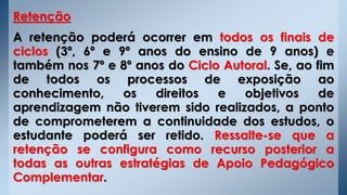 Retenção
A retenção poderá ocorrer em todos os finais de
ciclos (3º, 6º e 9º anos do ensino de 9 anos) e
também nos 7º e 8º anos do Ciclo Autoral. Se, ao fim
de todos os processos de exposição ao
conhecimento, os direitos e objetivos de
aprendizagem não tiverem sido realizados, a ponto
de comprometerem a continuidade dos estudos, o
estudante poderá ser retido. Ressalte-se que a
retenção se configura como recurso posterior a
todas as outras estratégias de Apoio Pedagógico
Complementar.
 