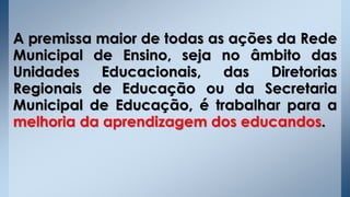 A premissa maior de todas as ações da Rede
Municipal de Ensino, seja no âmbito das
Unidades Educacionais, das Diretorias
Regionais de Educação ou da Secretaria
Municipal de Educação, é trabalhar para a
melhoria da aprendizagem dos educandos.
 