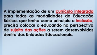 A implementação de um currículo integrado
para todas as modalidades da Educação
Básica, que tenha como princípio a inclusão,
precisa colocar o educando na perspectiva
de sujeito das ações a serem desenvolvidas
dentro das Unidades Educacionais.
 