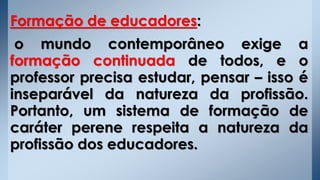 Formação de educadores:
o mundo contemporâneo exige a
formação continuada de todos, e o
professor precisa estudar, pensar – isso é
inseparável da natureza da profissão.
Portanto, um sistema de formação de
caráter perene respeita a natureza da
profissão dos educadores.
 