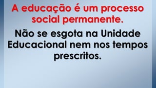 A educação é um processo
social permanente.
Não se esgota na Unidade
Educacional nem nos tempos
prescritos.
 